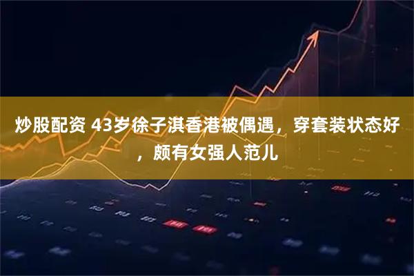 炒股配资 43岁徐子淇香港被偶遇，穿套装状态好，颇有女强人范儿