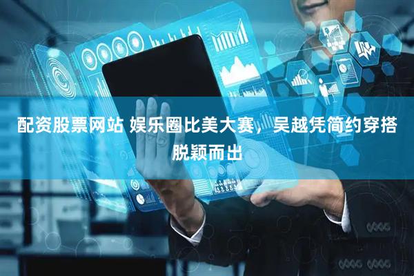 配资股票网站 娱乐圈比美大赛，吴越凭简约穿搭脱颖而出