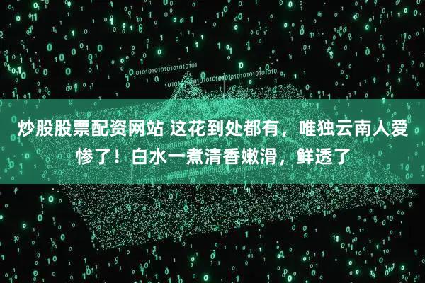 炒股股票配资网站 这花到处都有，唯独云南人爱惨了！白水一煮清香嫩滑，鲜透了