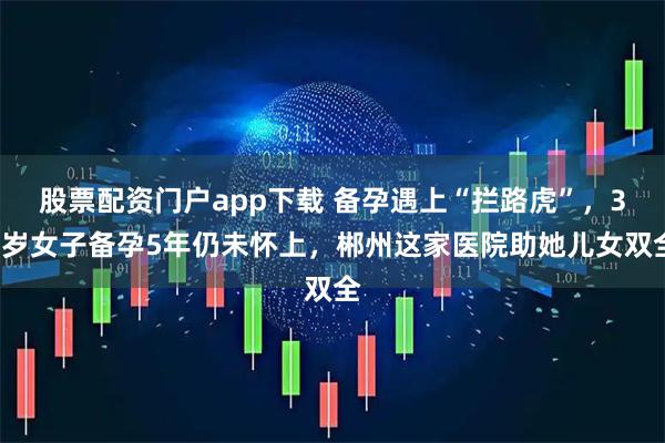股票配资门户app下载 备孕遇上“拦路虎”，30岁女子备孕5年仍未怀上，郴州这家医院助她儿女双全