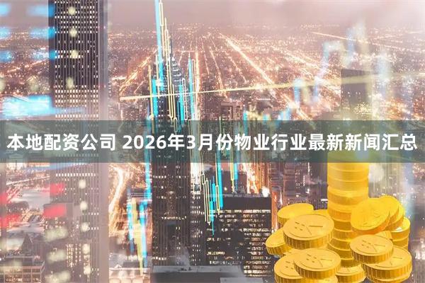 本地配资公司 2026年3月份物业行业最新新闻汇总