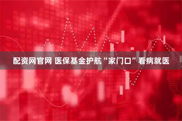 配资网官网 医保基金护航“家门口”看病就医