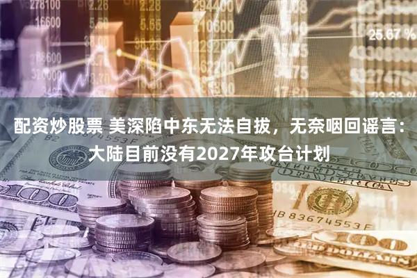 配资炒股票 美深陷中东无法自拔，无奈咽回谣言：大陆目前没有2027年攻台计划