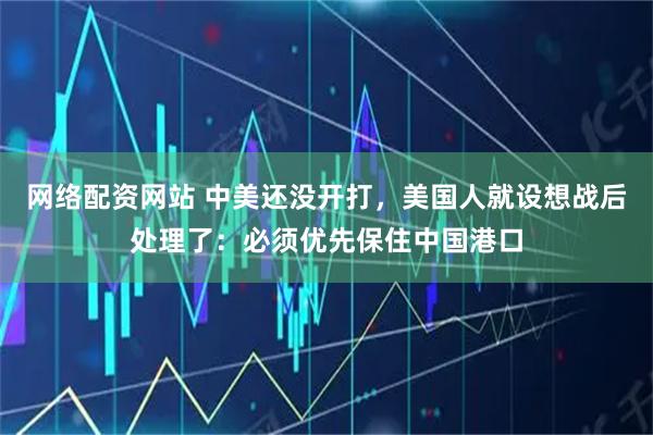 网络配资网站 中美还没开打，美国人就设想战后处理了：必须优先保住中国港口