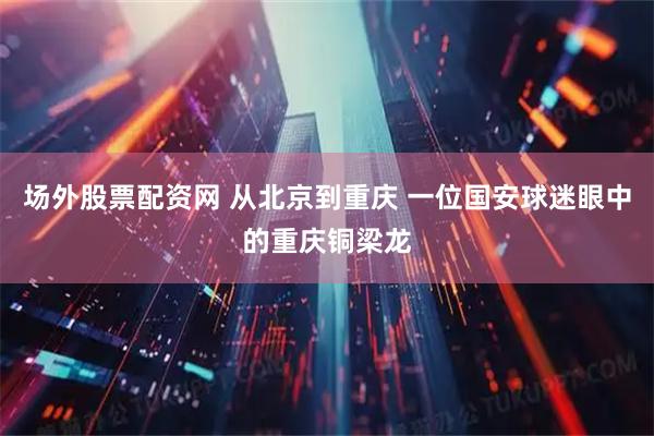 场外股票配资网 从北京到重庆 一位国安球迷眼中的重庆铜梁龙