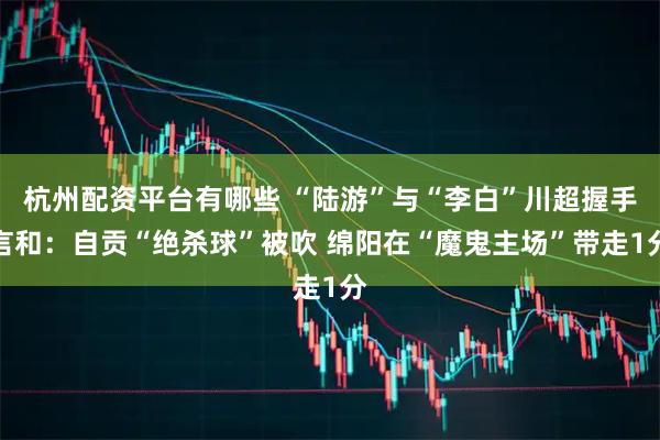 杭州配资平台有哪些 “陆游”与“李白”川超握手言和：自贡“绝杀球”被吹 绵阳在“魔鬼主场”带走1分