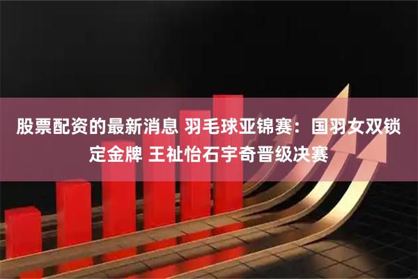 股票配资的最新消息 羽毛球亚锦赛：国羽女双锁定金牌 王祉怡石宇奇晋级决赛