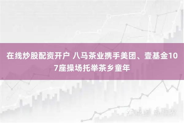在线炒股配资开户 八马茶业携手美团、壹基金107座操场托举茶乡童年