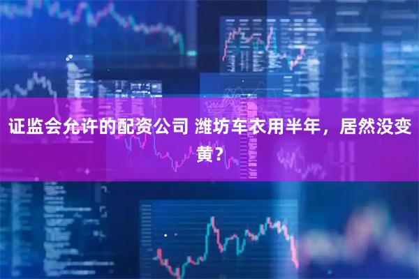 证监会允许的配资公司 潍坊车衣用半年，居然没变黄？